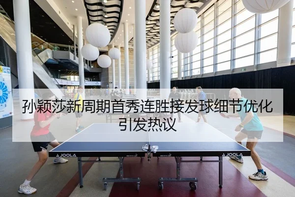 孙颖莎新周期首秀连胜接发球细节优化引发热议